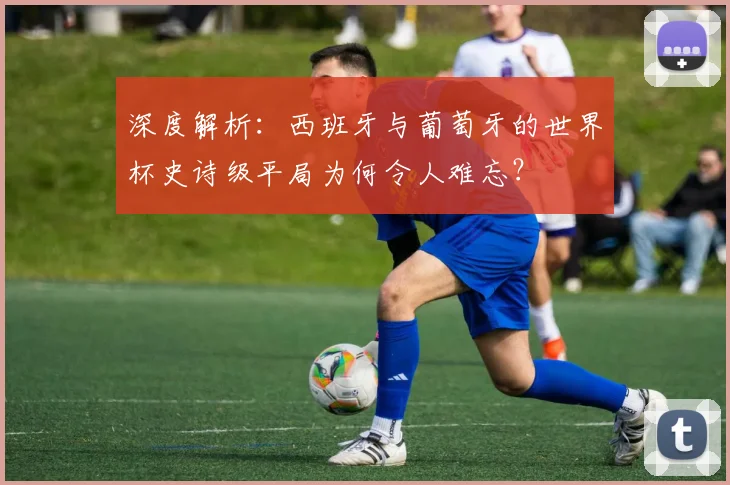 深度解析:西班牙与葡萄牙的世界杯史诗级平局为何令人难忘?