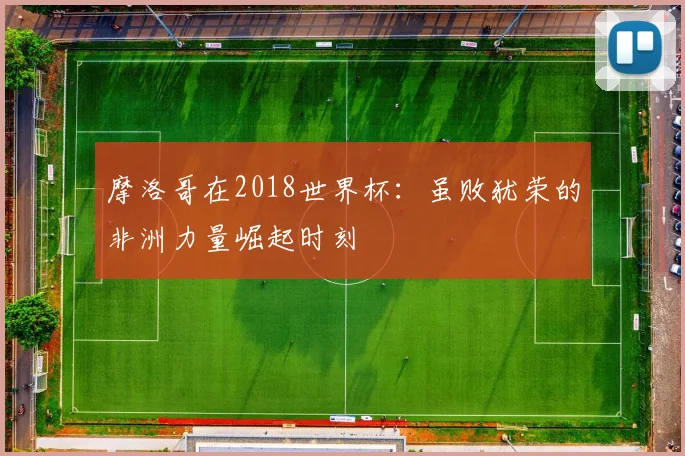 摩洛哥在2018世界杯:虽败犹荣的非洲力量崛起时刻