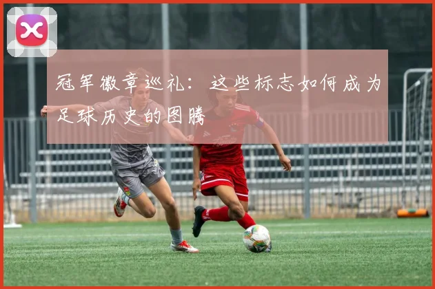 冠军徽章巡礼：这些标志如何成为足球历史的图腾