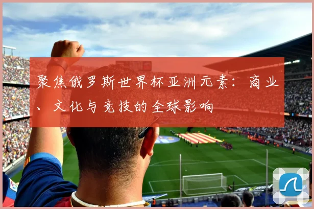 聚焦俄罗斯世界杯亚洲元素：商业、文化与竞技的全球影响