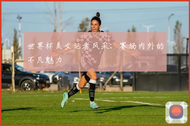 世界杯美女记者风采：赛场内外的不凡魅力