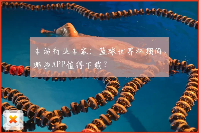 专访行业专家:篮球世界杯期间,哪些APP值得下载?