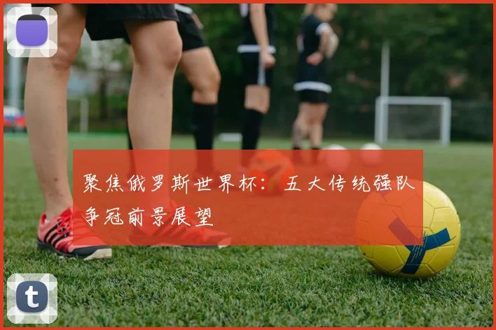 聚焦俄罗斯世界杯：五大传统强队争冠前景展望