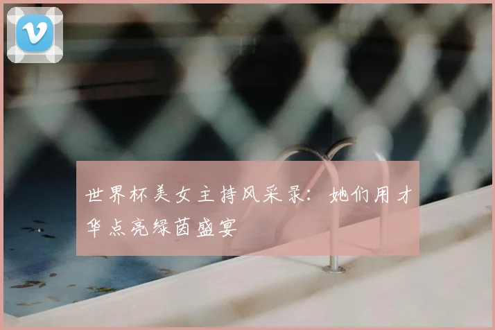 世界杯美女主持风采录：她们用才华点亮绿茵盛宴