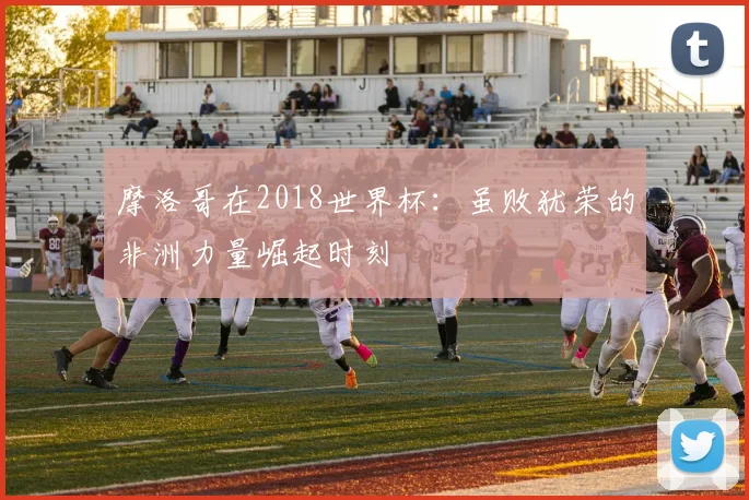 摩洛哥在2018世界杯:虽败犹荣的非洲力量崛起时刻