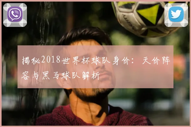 揭秘2018世界杯球队身价：天价阵容与黑马球队解析