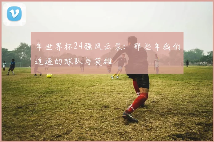 年世界杯24强风云录：那些年我们追逐的球队与英雄
